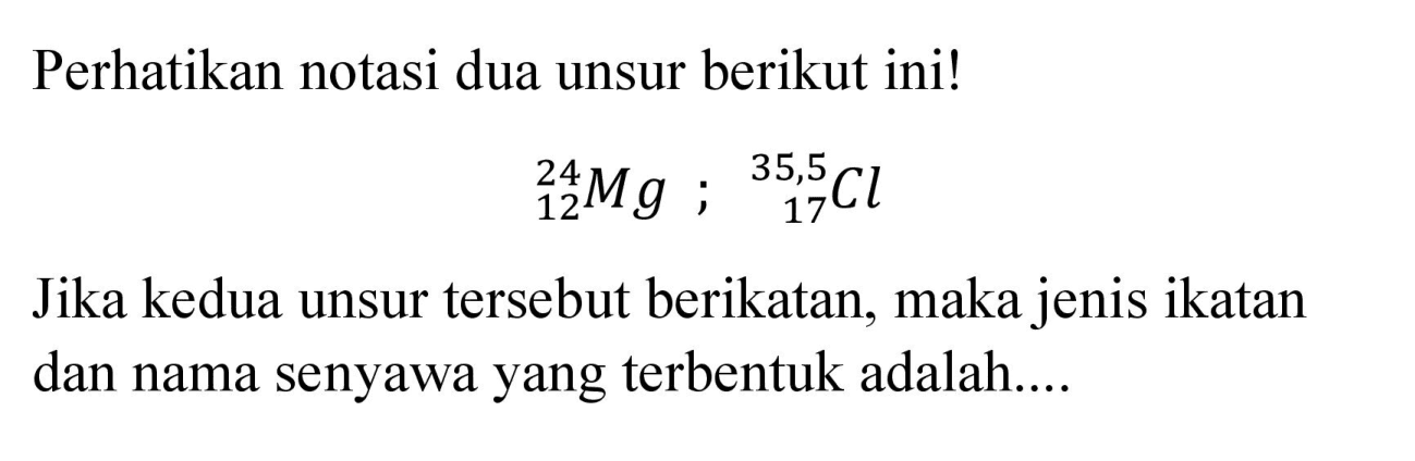 Perhatikan notasi dua unsur berikut ini!

{ )_(12)^(24) Mg ;{ )_(17)^(35,5) Cl

Jika kedua unsur tersebut berikatan, maka jenis ikatan dan nama senyawa yang terbentuk adalah....