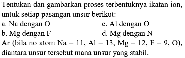 Tentukan dan gambarkan proses terbentuknya ikatan ion, untuk setiap pasangan unsur berikut:
a. Na dengan  O 
c. Al dengan  O 
b. Mg dengan F
d.  Mg  dengan  N 
 Ar  (bila no atom  Na=11, Al=13, Mg=12, ~F=9, O  ), diantara unsur tersebut mana unsur yang stabil.