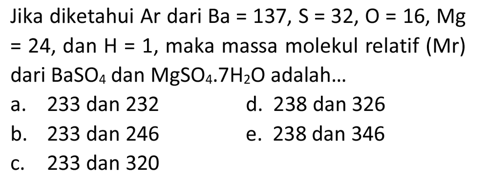 Jika diketahui Ar dari  Ba=137, ~S=32, O=16, Mg   =24 , dan  H=1 , maka massa molekul relatif (Mr) dari  BaSO_(4)  dan  MgSO_(4) .7 H_(2) O  adalah...
a. 233 dan 232
d. 238 dan 326
b. 233 dan 246
e. 238 dan 346
c. 233 dan 320