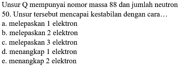 Unsur Q mempunyai nomor massa 88 dan jumlah neutron 50. Unsur tersebut mencapai kestabilan dengan cara...
a. melepaskan 1 elektron
b. melepaskan 2 elektron
c. melepaskan 3 elektron
d. menangkap 1 elektron
e. menangkap 2 elektron