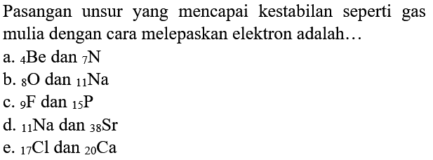 Pasangan unsur yang mencapai kestabilan seperti gas mulia dengan cara melepaskan elektron adalah...
a.  { )_(4) Be dan_(7) ~N 
b.  { )_(8) O  dan  { )_(11) Na 
c.  { )_(9) ~F  dan  { )_(15) P 
d.  { )_(11) Na  dan  { )_(38) Sr 
e.  { )_(17) Cl  dan  { )_(20) Ca 