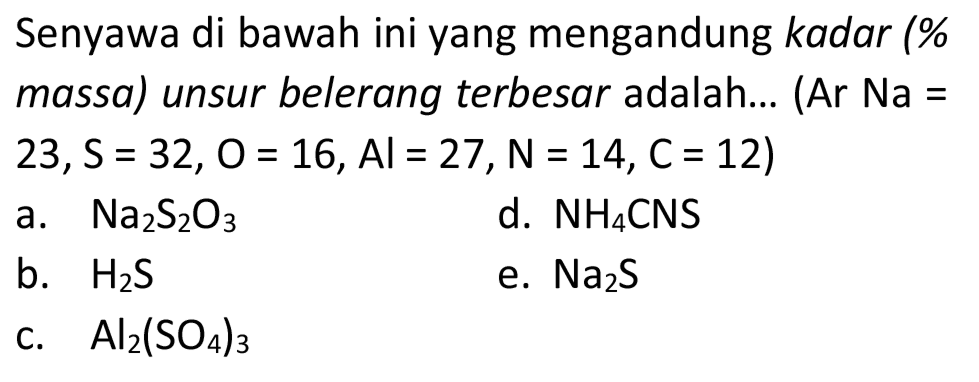 Senyawa di bawah ini yang mengandung kadar (% massa) unsur belerang terbesar adalah... (Ar  Na=   23, ~S=32, O=16, Al=27, ~N=14, C=12  )
a.  Na_(2) ~S_(2) O_(3) 
d.  NH_(4) CNS 
b.  H_(2) ~S 
e.  Na_(2) ~S 
c.  Al_(2)(SO_(4))_(3) 