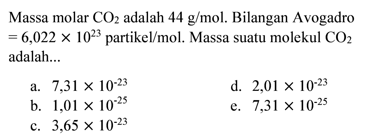 Massa molar  CO_(2)  adalah  44 ~g / mol . Bilangan Avogadro  =6,022 x 10^(23) partikel / mol . Massa suatu molekul  CO_(2)  adalah...
a.  7,31 x 10^(-23) 
d.  2,01 x 10^(-23) 
b.  1,01 x 10^(-25) 
e.  7,31 x 10^(-25) 
c.  3,65 x 10^(-23) 