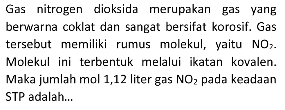 Gas nitrogen dioksida merupakan gas yang berwarna coklat dan sangat bersifat korosif. Gas tersebut memiliki rumus molekul, yaitu  NO_(2) . Molekul ini terbentuk melalui ikatan kovalen. Maka jumlah mol 1,12 liter gas  NO_(2)  pada keadaan STP adalah...