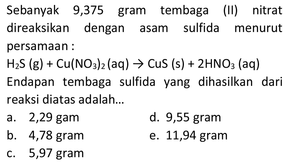 Sebanyak 9,375 gram tembaga (II) nitrat direaksikan dengan asam sulfida menurut persamaan:
 H_(2) ~S(~g)+Cu(NO_(3))_(2)(aq) -> CuS(s)+2 HNO_(3)(aq) 
Endapan tembaga sulfida yang dihasilkan dari reaksi diatas adalah...
a. 2,29 gam
d. 9,55 gram
b. 4,78 gram
e. 11,94 gram
c. 5,97 gram