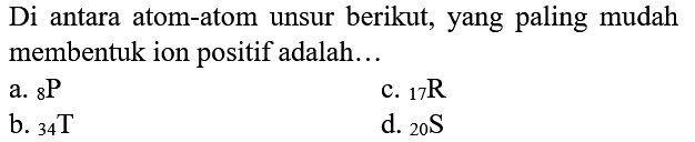 Di antara atom-atom unsur berikut, yang paling mudah membentuk ion positif adalah...
a.  8 {P) 
c.  { )_(17) R 
b.  34 T 
d.  { )_(20) ~S 