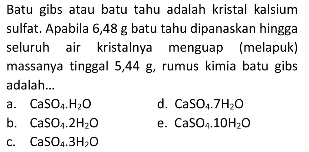 Batu gibs atau batu tahu adalah kristal kalsium sulfat. Apabila 6,48 g batu tahu dipanaskan hingga seluruh air kristalnya menguap (melapuk) massanya tinggal  5,44 ~g , rumus kimia batu gibs adalah...
a.  CaSO_(4) . H_(2) O 
d.  CaSO_(4) . 7 H_(2) O 
b.  CaSO_(4) . 2 H_(2) O 
e.  CaSO_(4) . 10 H_(2) O 
c.  CaSO_(4) . 3 H_(2) O 