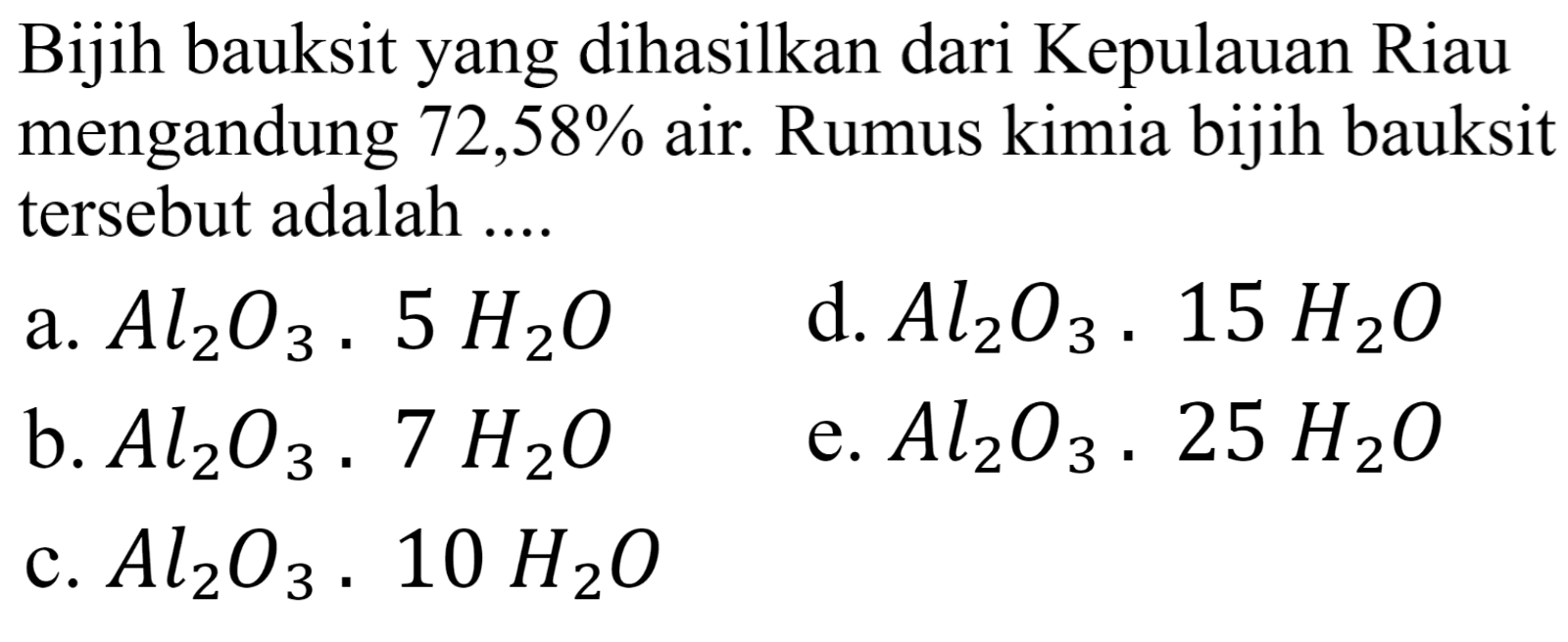 Bijih bauksit yang dihasilkan dari Kepulauan Riau mengandung  72,58 %  air. Rumus kimia bijih bauksit tersebut adalah ....
a.  Al_(2) O_(3) . 5 H_(2) O 
d.  Al_(2) O_(3) . 15 H_(2) O 
b.  Al_(2) O_(3) . 7 H_(2) O 
e.  Al_(2) O_(3) . 25 H_(2) O 
c.  Al_(2) O_(3) . 10 H_(2) O 