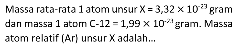 Massa rata-rata 1 atom unsur  X=3,32 x 10^(-23)  gram dan massa 1 atom C-12  =1,99 x 10^(-23)  gram. Massa atom relatif  (A r)  unsur  X  adalah...