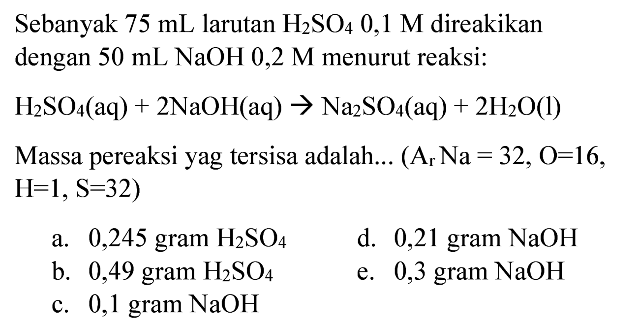 Sebanyak  75 ~mL  larutan  H_(2) SO_(4) 0,1 M  direakikan dengan  50 ~mL NaOH  0,2 M  menurut reaksi:
 H_(2) SO_(4)(aq)+2 NaOH(aq) -> Na_(2) SO_(4)(aq)+2 H_(2) O(l) 
Massa pereaksi yag tersisa adalah...  (A_(r) Na=32, O=16. ,  H=1, ~S=32  )
a. 0,245 gram  H_(2) SO_(4) 
d. 0,21 gram  NaOH 
b. 0,49 gram  H_(2) SO_(4) 
e. 0,3 gram  NaOH 
c. 0,1 gram  NaOH 