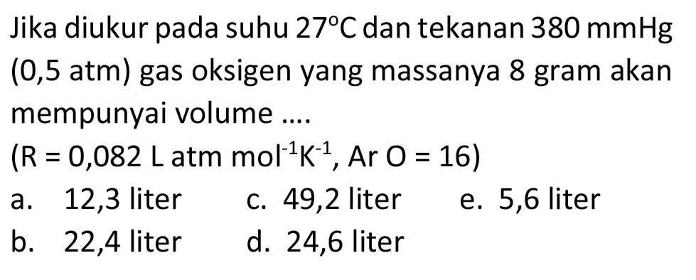 Jika diukur pada suhu  27 C  dan tekanan  380 mmHg   (0,5  atm) gas oksigen yang massanya 8 gram akan mempunyai volume ....
 (R=0,082 ~L.  atm  .mol^(-1) ~K^(-1), Ar O=16) 
a. 12,3 liter
c. 49,2 liter
e. 5,6 liter
b. 22,4 liter
d. 24,6 liter