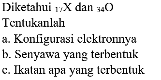 Diketahui 17 X dan 34 O 
Tentukanlah
a. Konfigurasi elektronnya
b. Senyawa yang terbentuk
c. Ikatan apa yang terbentuk