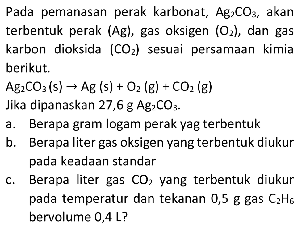 Pada pemanasan perak karbonat,  Ag_(2) CO_(3) , akan terbentuk perak  (Ag) , gas oksigen  (O_(2)) , dan gas karbon dioksida  (CO_(2))  sesuai persamaan kimia berikut.
 Ag_(2) CO_(3)(s) -> Ag(s)+O_(2)(g)+CO_(2)(g) 
Jika dipanaskan 27,6 g  Ag_(2) CO_(3) .
a. Berapa gram logam perak yag terbentuk
b. Berapa liter gas oksigen yang terbentuk diukur pada keadaan standar
c. Berapa liter gas  CO_(2)  yang terbentuk diukur pada temperatur dan tekanan 0,5 g gas  C_(2) H_(6)  bervolume 0,4 L?