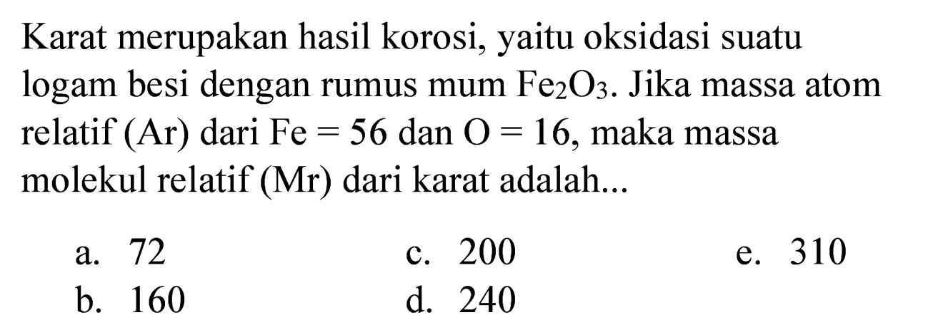 Karat merupakan hasil korosi, yaitu oksidasi suatu logam besi dengan rumus mum  Fe_(2) O_(3) . Jika massa atom relatif  (Ar)  dari  Fe=56  dan  O=16 , maka massa molekul relatif (Mr) dari karat adalah...
a. 72
c. 200
e. 310
b. 160
d. 240