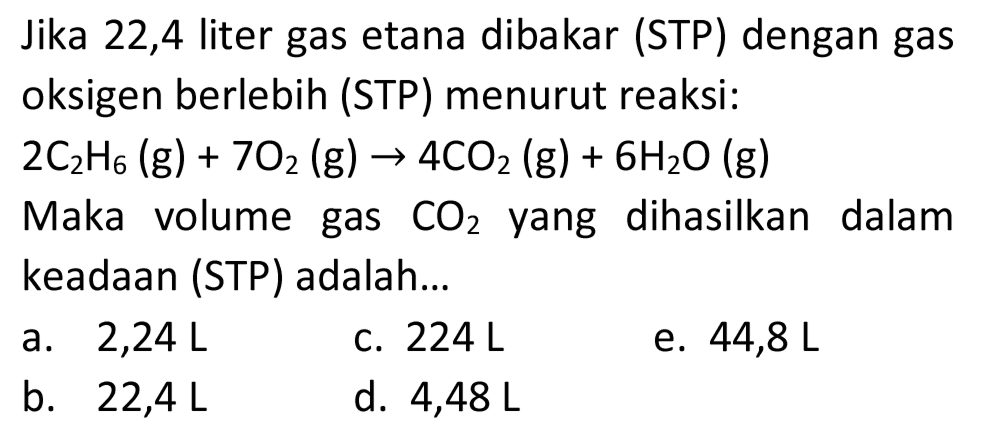 Jika 22,4 liter gas etana dibakar (STP) dengan gas oksigen berlebih (STP) menurut reaksi:

2 C_(2) H_(6)(~g)+7 O_(2)(~g) -> 4 CO_(2)(~g)+6 H_(2) O(g)

Maka volume gas  CO_(2)  yang dihasilkan dalam keadaan (STP) adalah...
a.  2,24 ~L 
c.  224 ~L 
e.  44,8 ~L 
b.  22,4 ~L 
d.  4,48 ~L 