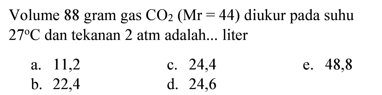 Volume 88 gram gas  CO_(2)(Mr=44)  diukur pada suhu  27 C  dan tekanan 2 atm adalah... liter
a. 11,2
c. 24,4
e. 48,8
b. 22,4
d. 24,6