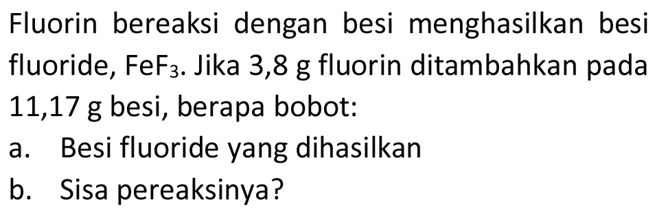 Fluorin bereaksi dengan besi menghasilkan besi fluoride,  FeF_(3) . Jika 3,8 g fluorin ditambahkan pada  11,17 ~g  besi, berapa bobot:
a. Besi fluoride yang dihasilkan
b. Sisa pereaksinya?