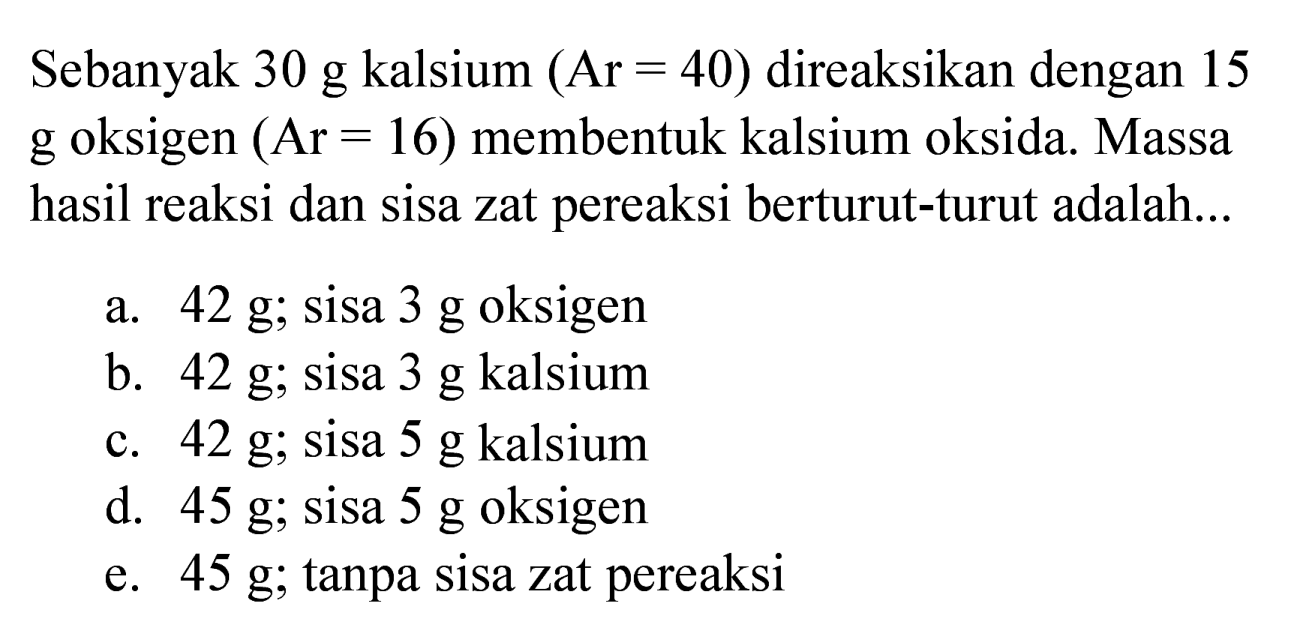 Sebanyak  30 ~g  kalsium  (Ar=40)  direaksikan dengan 15  g  oksigen  (Ar=16)  membentuk kalsium oksida. Massa hasil reaksi dan sisa zat pereaksi berturut-turut adalah...
a.  42 ~g ; sisa  3 ~g  oksigen
b.  42 ~g ; sisa  3 ~g  kalsium
c.  42 ~g ; sisa  5 ~g  kalsium
d.  45 ~g ; sisa  5 ~g  oksigen
e.  45 ~g ; tanpa sisa zat pereaksi