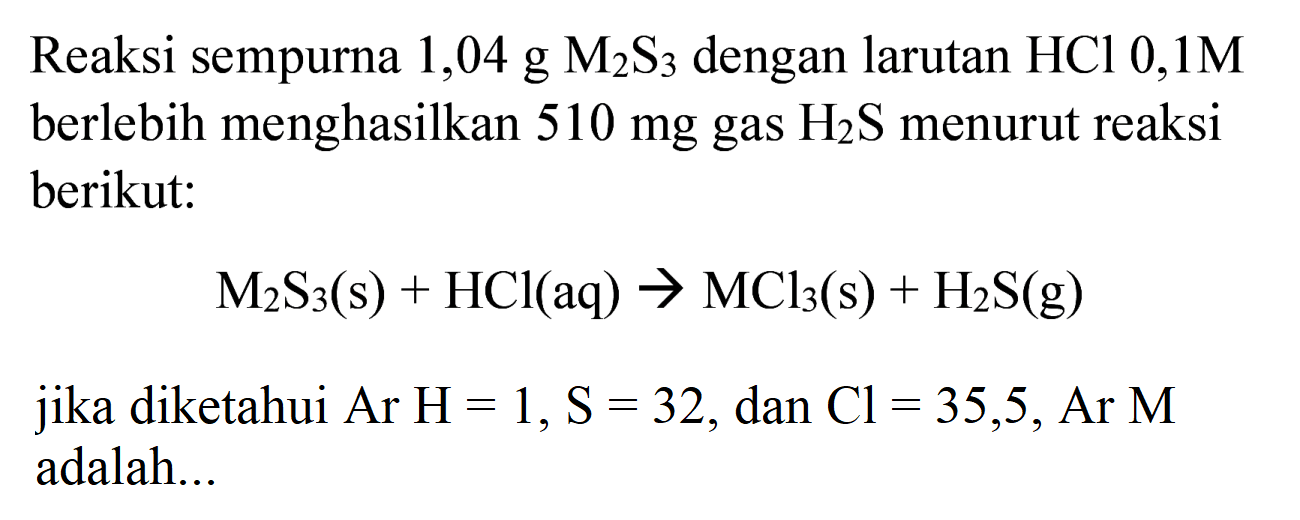 Reaksi sempurna  1,04 ~g M_(2) ~S_(3)  dengan larutan  HCl 0,1 M  berlebih menghasilkan  510 mg  gas  H_(2) ~S  menurut reaksi berikut:

M_(2) ~S_(3)(~s)+HCl(aq) -> MCl_(3)(~s)+H_(2) ~S(~g)

jika diketahui  Ar H=1, ~S=32 , dan  Cl=35,5, Ar M  adalah...