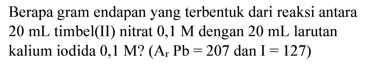 Berapa gram endapan yang terbentuk dari reaksi antara  20 ~mL  timbel(II) nitrat  0,1 M  dengan  20 ~mL  larutan kalium iodida 0,1 M?  (A_(r) ~Pb=207.  dan  .I=127)