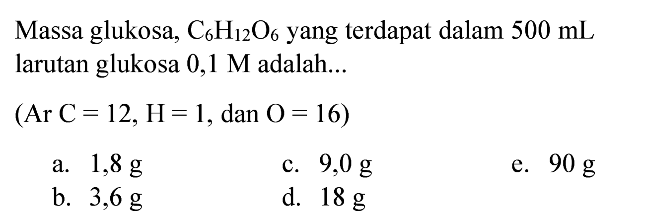 Massa glukosa,  C_(6) H_(12) O_(6)  yang terdapat dalam  500 ~mL  larutan glukosa  0,1 M  adalah...
 (Ar C=12, H=1 , dan  O=16) 
a.  1,8 ~g 
c.  9,0 ~g 
e.  90 ~g 
b.  3,6 ~g 
d.  18 ~g 