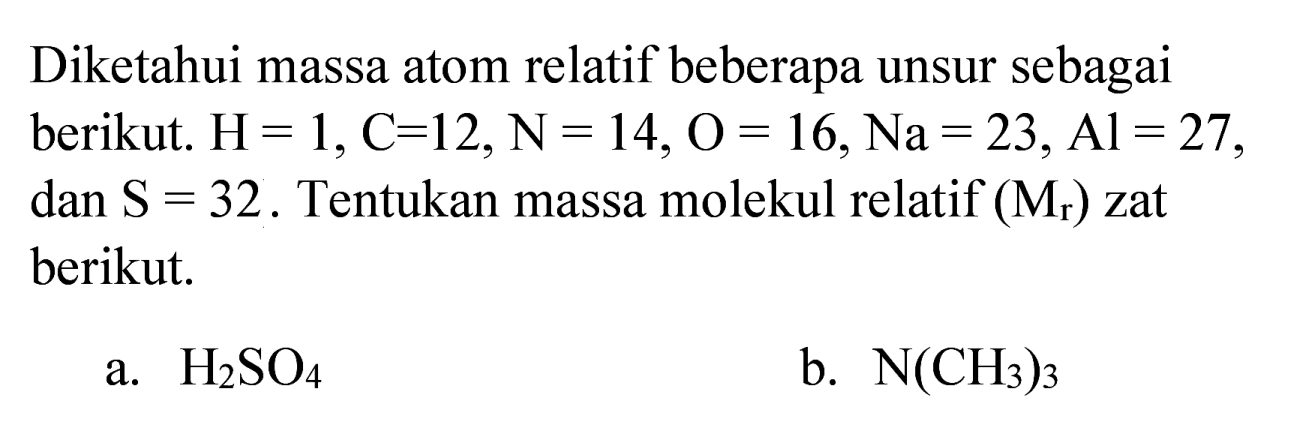 Diketahui massa atom relatif beberapa unsur sebagai berikut.  H=1, C=12, ~N=14, O=16, Na=23, Al=27 , dan  S=32 . Tentukan massa molekul relatif  (M_(r))  zat berikut.
a.  H_(2) SO_(4) 
b.  N(CH_(3))_(3) 