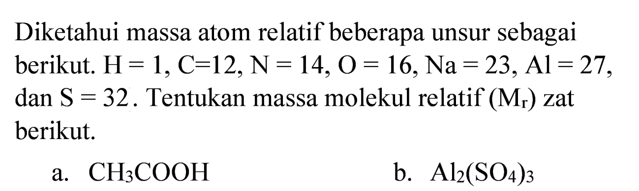 Diketahui massa atom relatif beberapa unsur sebagai berikut.  H=1, C=12, ~N=14, O=16, Na=23, Al=27 , dan  S=32 . Tentukan massa molekul relatif  (M_(r))  zat berikut.
a.  CH_(3) COOH 
b.  Al_(2)(SO_(4))_(3) 