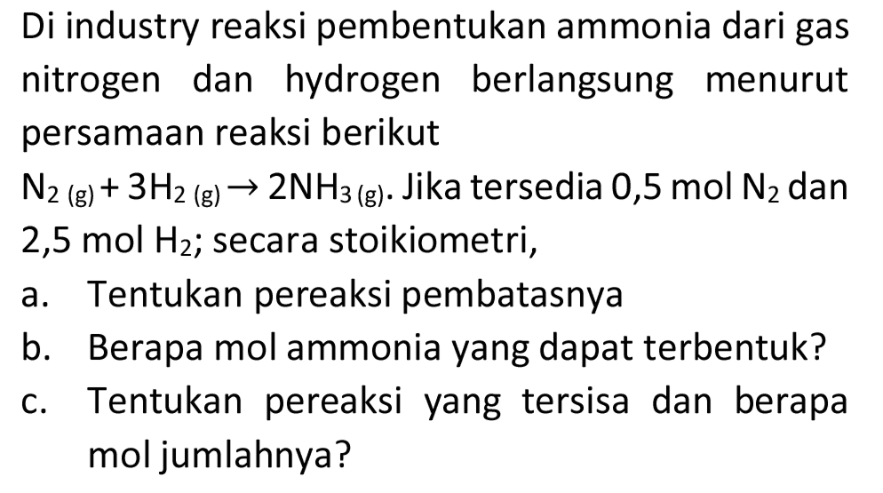 Di industry reaksi pembentukan ammonia dari gas nitrogen dan hydrogen berlangsung menurut persamaan reaksi berikut
 N_(2)(~g)+3 H_(2)(~g) -> 2 NH_(3(~g)) . Jika tersedia 0,5 mol  N_(2)  dan  2,5 ~mol  H_(2) ; secara stoikiometri,
a. Tentukan pereaksi pembatasnya
b. Berapa mol ammonia yang dapat terbentuk?
c. Tentukan pereaksi yang tersisa dan berapa mol jumlahnya?