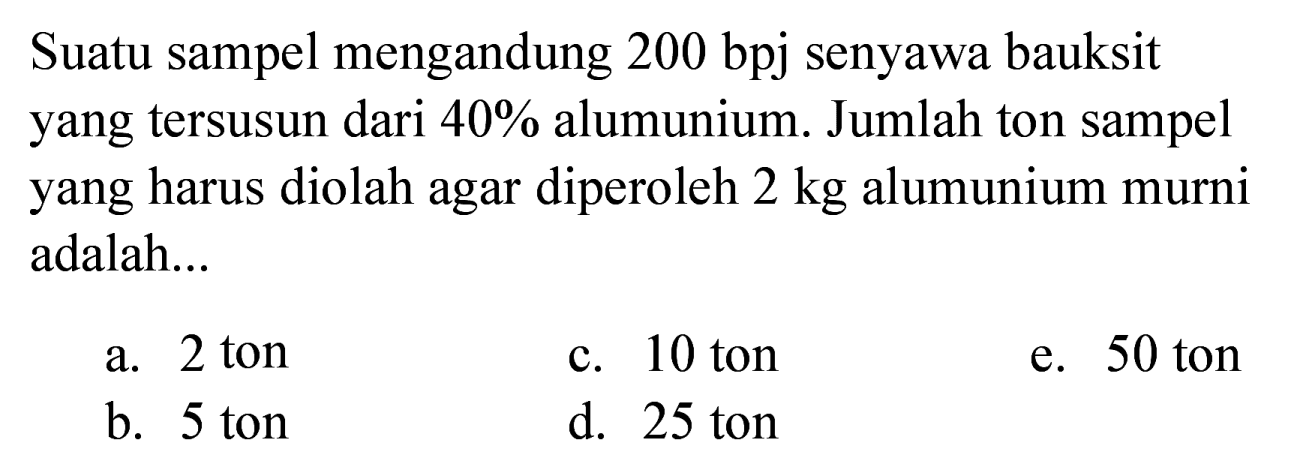 Suatu sampel mengandung 200 bpj senyawa bauksit yang tersusun dari  40 %  alumunium. Jumlah ton sampel yang harus diolah agar diperoleh  2 kg  alumunium murni adalah...
a. 2 ton
c. 10 ton
e. 50 ton
b. 5 ton
d. 25 ton