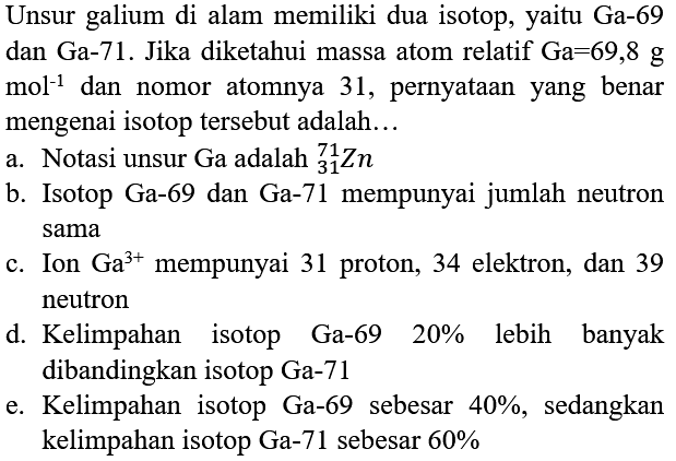 Unsur galium di alam memiliki dua isotop, yaitu Ga-69 dan  Ga-71 . Jika diketahui massa atom relatif  Ga=69,8 g   mol^(-1)  dan nomor atomnya 31 , pernyataan yang benar mengenai isotop tersebut adalah...