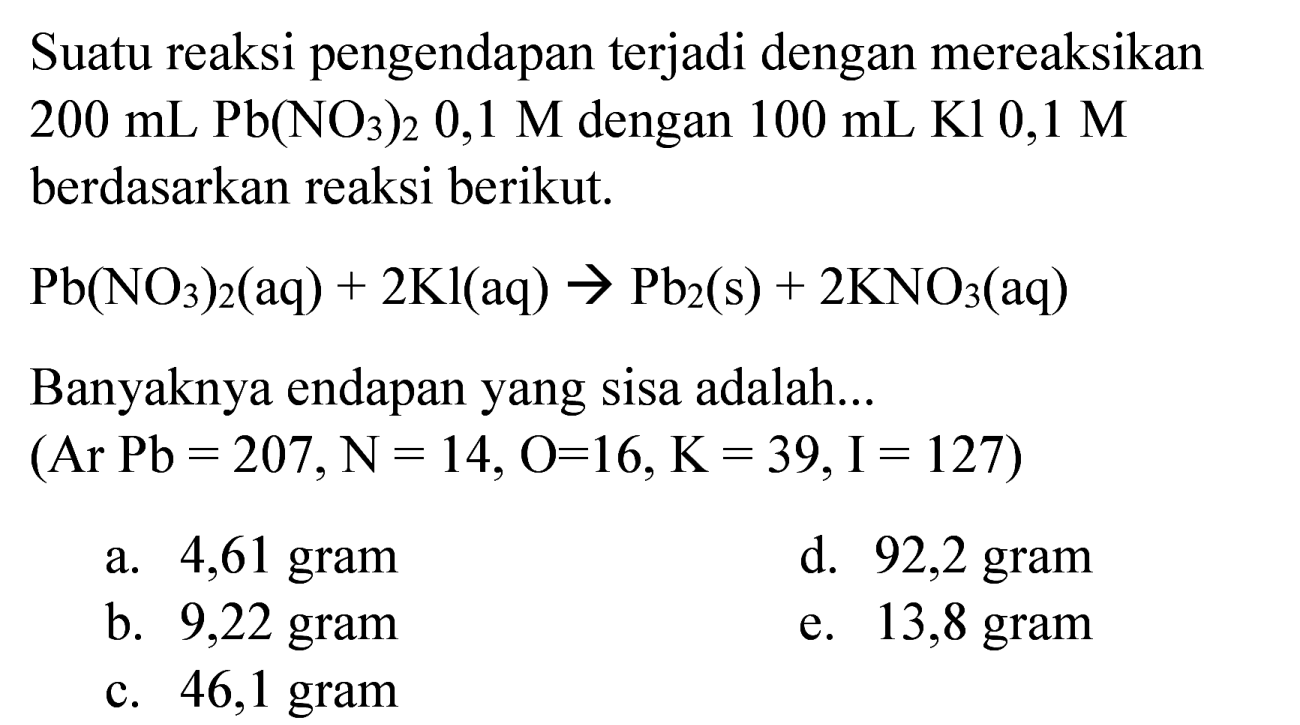 Suatu reaksi pengendapan terjadi dengan mereaksikan  200 ~mL ~Pb(NO_(3))_(2) 0,1 M  dengan  100 ~mL Kl 0,1 M  berdasarkan reaksi berikut.

Pb(NO_(3))_(2)(aq)+2 Kl(aq) -> Pb_(2)(~s)+2 KNO_(3)(aq)

Banyaknya endapan yang sisa adalah...  (Ar Pb=207, ~N=14, O=16, ~K=39, I=127  )
a. 4,61 gram
d. 92,2 gram
b. 9,22 gram
e. 13,8 gram
c. 46,1 gram