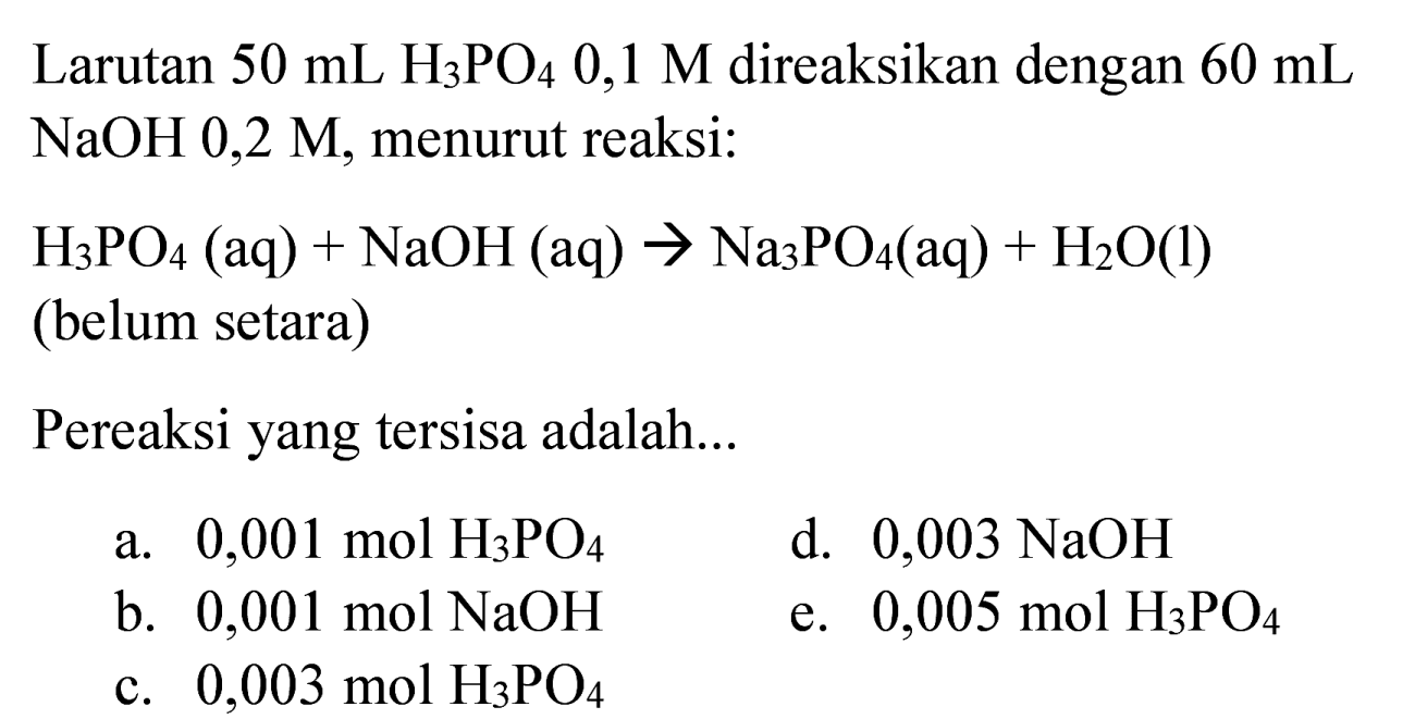 Larutan  50 ~mL H_(3) PO_(4) 0,1 M  direaksikan dengan  60 ~mL   NaOH 0,2 M , menurut reaksi:
 H_(3) PO_(4)(aq)+NaOH(aq) -> Na_(3) PO_(4)(aq)+H_(2) O(l) 
(belum setara)
Pereaksi yang tersisa adalah...
a.  0,001 ~mol H_(3) PO_(4) 
d.  0,003 NaOH 
b.  0,001 ~mol NaOH 
e.  0,005 ~mol H_(3) PO_(4) 
c.  0,003 ~mol H_(3) PO_(4) 