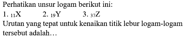 Perhatikan unsur logam berikut ini:
1.  11 X 
2.  { )_(19) Y 
3.  { )_(37) Z 
Urutan yang tepat untuk kenaikan titik lebur logam-logam tersebut adalah...