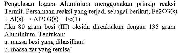 Pengelasan logam Aluminium menggunakan prinsip reaksi Termit. Persamaan reaksi yang terjadi sebagai berikut;  Fe 2 O 3(~s)   +Al(s) -> Al 2 O 3(~s)+Fe(1) 
Jika 80 gram besi (III) oksida direaksikan dengan 135 gram Aluminium. Tentukan:
a. massa besi yang dihasilkan!
b. massa zat yang tersisa!