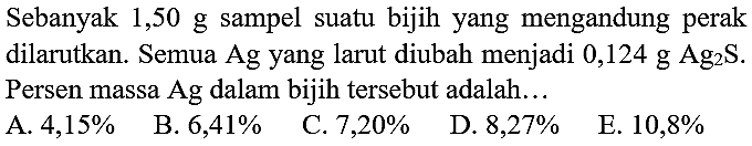 Sebanyak  1,50 ~g  sampel suatu bijih yang mengandung perak dilarutkan. Semua Ag yang larut diubah menjadi  0,124 ~g Ag_(2) ~S . Persen massa Ag dalam bijih tersebut adalah...
A.  4,15 % 
B.  6,41 % 
C.  7,20 % 