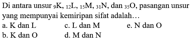 Di antara unsur  { )_(9) K,{ )_(12) ~L,{ )_(15) M,{ )_(31) N , dan  { )_(35) O , pasangan unsur yang mempunyai kemiripan sifat adalah...
