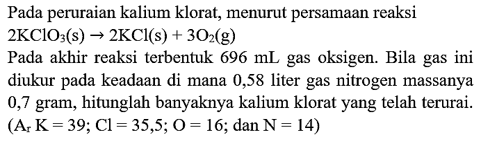 Pada peruraian kalium klorat, menurut persamaan reaksi  2 KClO_(3)(~s) -> 2 KCl(s)+3 O_(2)(~g) 
Pada akhir reaksi terbentuk  696 ~mL  gas oksigen. Bila gas ini diukur pada keadaan di mana 0,58 liter gas nitrogen massanya 0,7 gram, hitunglah banyaknya kalium klorat yang telah terurai.  (A_(r) K=39 ; Cl=35,5 ; O=16 ;.  dan  N=14  )