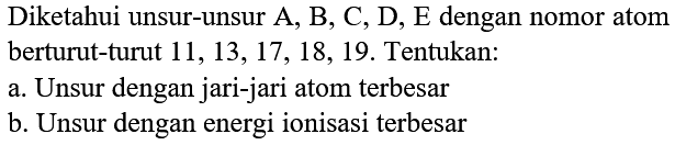 Diketahui unsur-unsur A, B, C, D, E dengan nomor atom berturut-turut  11,13,17,18,19 . Tentukan:
a. Unsur dengan jari-jari atom terbesar
b. Unsur dengan energi ionisasi terbesar