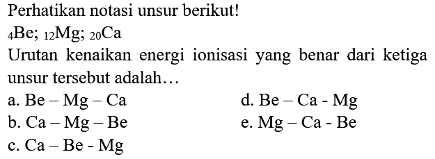 Perhatikan notasi unsur berikut!
 { )_(4) Be ;{ )_(12) Mg ;{ )_(20) Ca 
Urutan kenaikan energi ionisasi yang benar dari ketiga unsur tersebut adalah...
