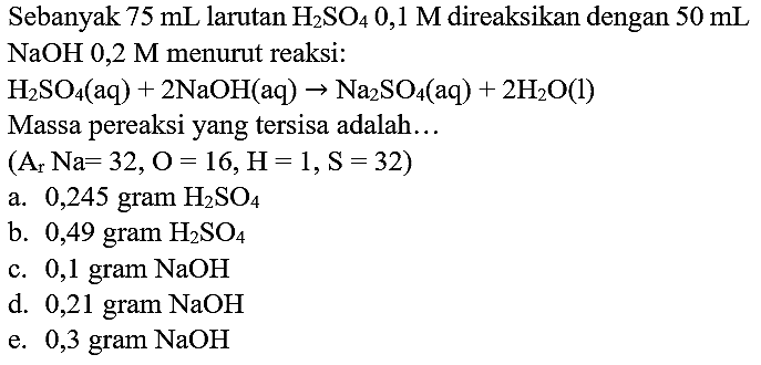 Sebanyak  75 ~mL  larutan  H_(2) SO_(4) 0,1 M  direaksikan dengan  50 ~mL   NaOH 0,2 M  menurut reaksi:

H_(2) SO_(4)(aq)+2 NaOH(aq) -> Na_(2) SO_(4)(aq)+2 H_(2) O(l)

Massa pereaksi yang tersisa adalah...
 (A_(r) Na=32, O=16, H=1, ~S=32.  )
a. 0,245 gram  H_(2) SO_(4) 
b. 0,49 gram  H_(2) SO_(4) 
c. 0,1 gram  NaOH 
d.  0,21 gram~ NaOH 
e.  0,3 gram NaOH 