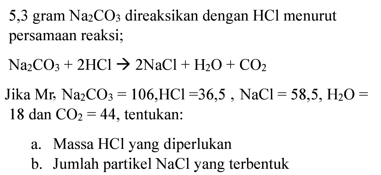 5,3 gram  Na_(2) CO_(3)  direaksikan dengan  HCl  menurut persamaan reaksi;
 Na_(2) CO_(3)+2 HCl -> 2 NaCl+H_(2) O+CO_(2) 
Jika  Mr^(2) Na_(2) CO_(3)=106, HCl=36,5, NaCl=58,5, H_(2) O=  18 dan  CO_(2)=44 , tentukan:
a. Massa  HCl  yang diperlukan
b. Jumlah partikel  NaCl  yang terbentuk