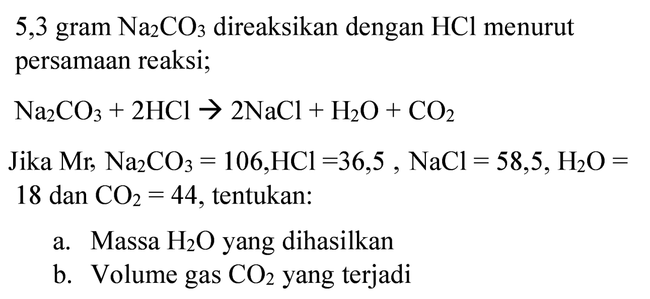 5,3 gram  Na_(2) CO_(3)  direaksikan dengan  HCl  menurut persamaan reaksi;
 Na_(2) CO_(3)+2 HCl -> 2 NaCl+H_(2) O+CO_(2) 
Jika  Mr^(2) Na_(2) CO_(3)=106, HCl=36,5, NaCl=58,5, H_(2) O=  18 dan  CO_(2)=44 , tentukan:
a. Massa  H_(2) O  yang dihasilkan
b. Volume gas  CO_(2)  yang terjadi