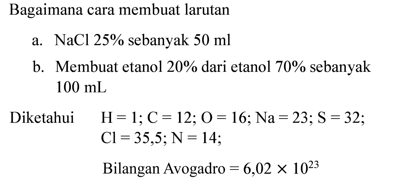 Bagaimana cara membuat larutan
a.  NaCl 25 %  sebanyak  50 ml 
b. Membuat etanol  20 %  dari etanol  70 %  sebanyak  100 ~mL 

Diketahui  H=1 ; C=12 ; O=16 ; Na=23 ; S=32 ; 

Cl=35,5 ; N=14

Bilangan Avogadro  =6,02 x 10^(23) 