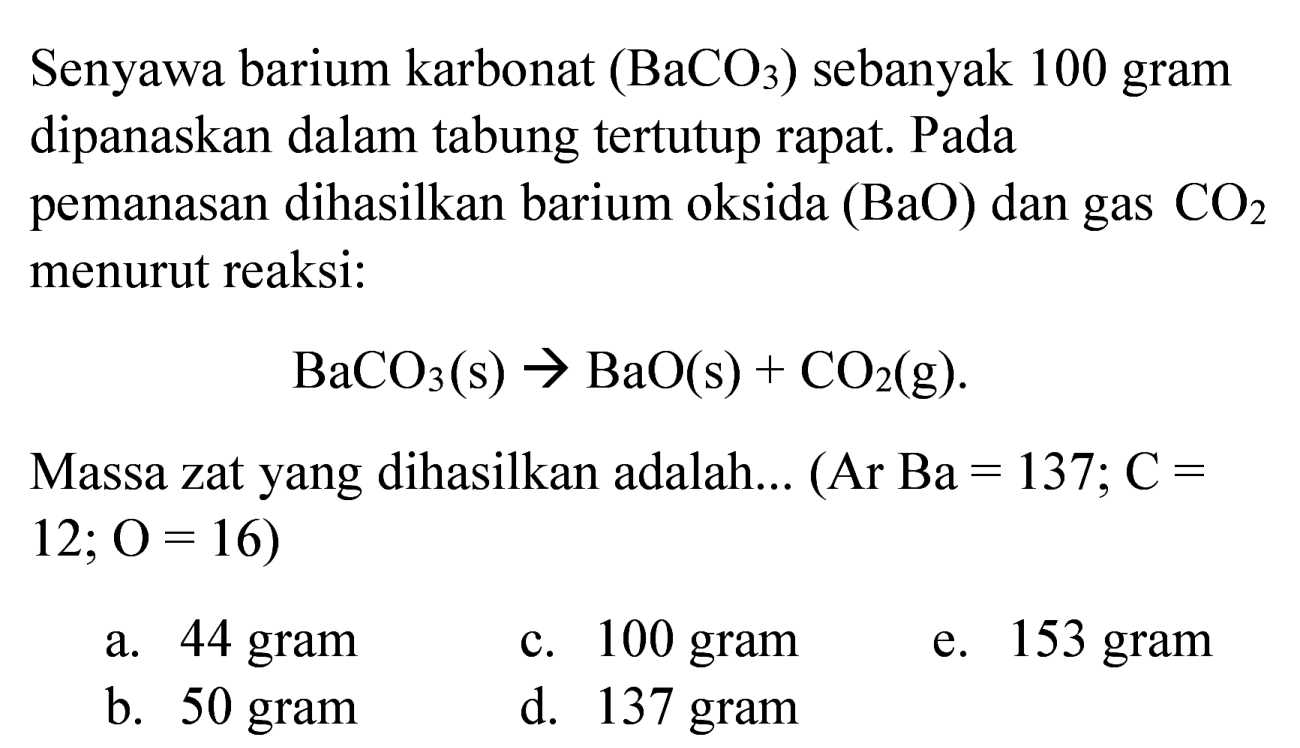 Senyawa barium karbonat  (BaCO_(3))  sebanyak 100 gram dipanaskan dalam tabung tertutup rapat. Pada pemanasan dihasilkan barium oksida  (BaO)  dan gas  CO_(2)  menurut reaksi:

BaCO_(3)(~s) -> BaO(s)+CO_(2)(~g) .

Massa zat yang dihasilkan adalah... (Ar  Ba=137 ; C=   12 ; O=16  )
a. 44 gram
c. 100 gram
e. 153 gram
b. 50 gram
d. 137 gram