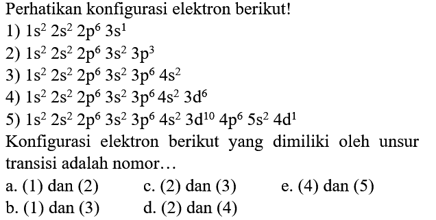 Perhatikan konfigurasi elektron berikut!
1)  1 s^(2) 2 s^(2) 2 p^(6) 3 s^(1) 
2)  1 s^(2) 2 s^(2) 2 p^(6) 3 s^(2) 3 p^(3) 
3)  1 s^(2) 2 s^(2) 2 p^(6) 3 s^(2) 3 p^(6) 4 s^(2) 
4)  1 s^(2) 2 s^(2) 2 p^(6) 3 s^(2) 3 p^(6) 4 s^(2) 3 d^(6) 
5)  1 s^(2) 2 s^(2) 2 p^(6) 3 s^(2) 3 p^(6) 4 s^(2) 3 d^(10) 4 p^(6) 5 s^(2) 4 d^(1) 
Konfigurasi elektron berikut yang dimiliki oleh unsur transisi adalah nomor...