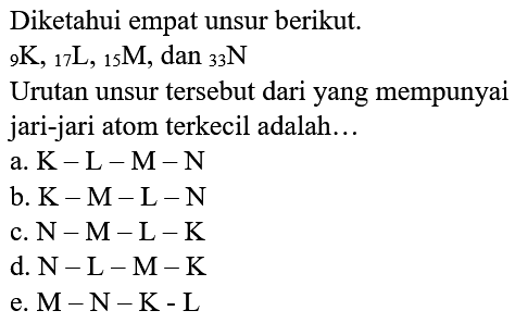 Diketahui empat unsur berikut.
 { )_(9) K,{ )_(17) ~L,{ )_(15) M, dan{ )_(33) N 
Urutan unsur tersebut dari yang mempunyai jari-jari atom terkecil adalah...