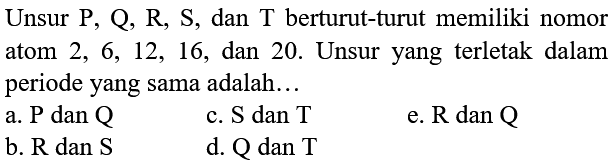 Unsur  P, Q, R, S , dan  T  berturut-turut memiliki nomor atom  2,6,12,16 , dan 20. Unsur yang terletak dalam periode yang sama adalah...