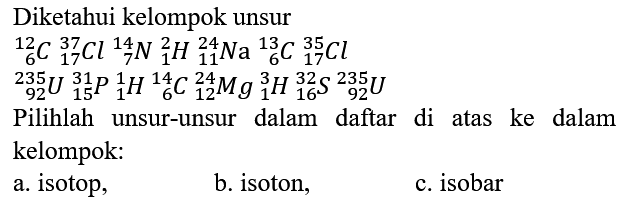 Diketahui kelompok unsur

12 6 C 37 17 Cl 14 7 N 2 1 H 24 11 Na 13 6 C 35 17 Cl 235 92 U 31 15 P 1 1 H 14 6 C 24 12 Mg 3 1 H 32 16 S 235 92 U
Pilihlah unsur-unsur dalam daftar di atas ke dalam kelompok:
a. isotop,
b. isoton,
c. isobar