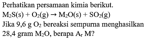 Perhatikan persamaan kimia berikut.
 M_(2) ~S(~s)+O_(2)(~g) -> M_(2) O(s)+SO_(2)(~g) 
Jika  9,6 ~g O_(2)  bereaksi sempurna menghasilkan 28,4 gram  M_(2) O , berapa  A_(r) M  ?