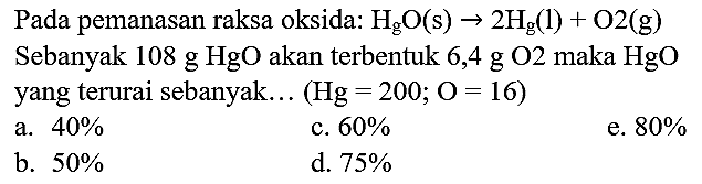 Pada pemanasan raksa oksida:  H_(g) O(s) -> 2 H_(g)(l)+O 2(~g) 
Sebanyak 108 g HgO akan terbentuk 6,4 g O2 maka HgO yang terurai sebanyak...  (Hg=200 ; O=16) 
a.  40 % 
c.  60 % 
e.  80 % 
b.  50 % 
d.  75 % 